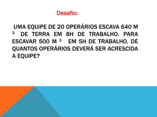 Desafio:

 UMA EQUIPE DE 20 OPERÁRIOS ESCAVA 640 M
3  DE TERRA EM 8H DE TRABALHO. PARA
ESCAVAR 500 M 3 EM 5H DE TRABALHO, DE
QUANTOS OPERÁRIOS DEVERÁ SER ACRESCIDA
A EQUIPE?
 