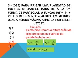 3 - (D32) PARA IRRIGAR UMA PLANTAÇÃO DE
TOMATES UTILIZAM-SE JATOS DE ÁGUA EM
FORMA DE PARÁBOLAS. A FUNÇÃO H(T)= -T² +
2T + 3 REPRESENTA A ALTURA EM METROS.
QUAL A ALTURA MÁXIMA ATINGIDA POR ESSES
                     JATOS?
A) 1             Solução:
             Como procuramos a altura MÁXIMA
B) 2         logo procuramos o vértice da
C) 3         parábola dado por:
D) 4                  ∆              𝑏
              yv = -         xv = -
                      4𝑎            2𝑎
E) 6
              ∆ = b² − 4. 𝑎 . 𝑐
 