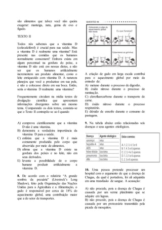 são alimentos que talvez você não queira 
exagerar: manteiga, nata, gema de ovo e 
fígado. 
TEXTO II 
Todos nós sabemos que a vitamina D 
(colecalciferol) é crucial para sua saúde. Mas 
a vitamina D é realmente uma vitamina? Está 
presente nas comidas que os humanos 
normalmente consomem? Embora exista em 
algum percentual na gordura do peixe, a 
vitamina D não está em nossas dietas, a não 
ser que os humanos artificialmente 
incrementem um produto alimentar, como o 
leite enriquecido com vitamina D. A natureza 
planejou que você a produzisse em sua pele, 
e não a colocasse direto em sua boca. Então, 
seria a vitamina D realmente uma vitamina? 
Frequentemente circulam na mídia textos de 
divulgação científica que apresentam 
informações divergentes sobre um mesmo 
tema. Comparando os dois textos, constata-se 
que o Texto II contrapõe-se ao I quando 
A) comprova cientificamente que a vitamina 
D não é uma vitamina. 
B) demonstra a verdadeira importância da 
vitamina D para a saúde. 
C) enfatiza que a vitamina D é mais 
comumente produzida pelo corpo que 
absorvida por meio de alimentos. 
D) afirma que a vitamina D existe na 
gordura dos peixes e no leite, não em 
seus derivados. 
E) levanta a possibilidade de o corpo 
humano produzir artificialmente a 
vitamina D. 
8. De acordo com o relatório “A grande 
sombra da pecuária” (Livestock’s Long 
Shadow), feito pela Organização das Nações 
Unidas para a Agricultura e a Alimentação, o 
gado é responsável por cerca de 18% do 
aquecimento global, uma contribuição maior 
que a do setor de transportes. 
A criação de gado em larga escala contribui 
para o aquecimento global por meio da 
emissão de: 
A) metano durante o processo de digestão. 
B) óxido nitroso durante o processo de 
ruminação. 
C) clorofluorcarbono durante o transporte de 
carne. 
D) óxido nitroso durante o processo 
respiratório. 
E) dióxido de enxofre durante o consumo de 
pastagens. 
9. Na tabela abaixo estão relacionadas seis 
doenças e seus agentes etiológicos. 
10. Uma pessoa pretende processar um 
hospital com o argumento de que a doença de 
Chagas, da qual é portadora, foi ali adquirida 
em uma transfusão de sangue. A acusação: 
A) não procede, pois a doença de Chagas é 
causada por um verme platelminto que se 
adquire em lagoas. 
B) não procede, pois a doença de Chagas é 
causada por um protozoário transmitido pela 
picada de mosquitos. 
 