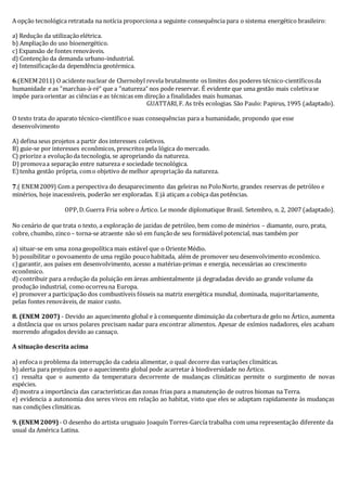 A opção tecnológica retratada na notícia proporciona a seguinte consequência para o sistema energético brasileiro: 
a) Redução da utilização elétrica. 
b) Ampliação do uso bioenergético. 
c) Expansão de fontes renováveis. 
d) Contenção da demanda urbano-industrial. 
e) Intensificação da dependência geotérmica. 
6.(ENEM 2011) O acidente nuclear de Chernobyl revela brutalmente os limites dos poderes técnico-científicos da 
humanidade e as ”marchas-à-ré“ que a ”natureza“ nos pode reservar. É evidente que uma gestão mais coletiva se 
impõe para orientar as ciências e as técnicas em direção a finalidades mais humanas. 
GUATTARI, F. As três ecologias. São Paulo: Papirus, 1995 (adaptado). 
O texto trata do aparato técnico-científico e suas consequências para a humanidade, propondo que esse 
desenvolvimento 
A) defina seus projetos a partir dos interesses coletivos. 
B) guie-se por interesses econômicos, prescritos pela lógica do mercado. 
C) priorize a evolução da tecnologia, se apropriando da natureza. 
D) promova a separação entre natureza e sociedade tecnológica. 
E) tenha gestão própria, com o objetivo de melhor apropriação da natureza. 
7.( ENEM 2009) Com a perspectiva do desaparecimento das geleiras no Polo Norte, grandes reservas de petróleo e 
minérios, hoje inacessíveis, poderão ser exploradas. E já atiçam a cobiça das potências. 
OPP, D. Guerra Fria sobre o Ártico. Le monde diplomatique Brasil. Setembro, n. 2, 2007 (adaptado). 
No cenário de que trata o texto, a exploração de jazidas de petróleo, bem como de minérios – diamante, ouro, prata, 
cobre, chumbo, zinco – torna-se atraente não só em função de seu formidável potencial, mas também por 
a) situar-se em uma zona geopolítica mais estável que o Oriente Médio. 
b) possibilitar o povoamento de uma região pouco habitada, além de promover seu desenvolvimento econômico. 
c) garantir, aos países em desenvolvimento, acesso a matérias-primas e energia, necessárias ao crescimento 
econômico. 
d) contribuir para a redução da poluição em áreas ambientalmente já degradadas devido ao grande volume da 
produção industrial, como ocorreu na Europa. 
e) promover a participação dos combustíveis fósseis na matriz energética mundial, dominada, majoritariamente, 
pelas fontes renováveis, de maior custo. 
8. (ENEM 2007) - Devido ao aquecimento global e à consequente diminuição da cobertura de gelo no Ártico, aumenta 
a distância que os ursos polares precisam nadar para encontrar alimentos. Apesar de exímios nadadores, eles acabam 
morrendo afogados devido ao cansaço. 
A situação descrita acima 
a) enfoca o problema da interrupção da cadeia alimentar, o qual decorre das variações climáticas. 
b) alerta para prejuízos que o aquecimento global pode acarretar à biodiversidade no Ártico. 
c) ressalta que o aumento da temperatura decorrente de mudanças climáticas permite o surgimento de novas 
espécies. 
d) mostra a importância das características das zonas frias para a manutenção de outros biomas na Terra. 
e) evidencia a autonomia dos seres vivos em relação ao habitat, visto que eles se adaptam rapidamente às mudanças 
nas condições climáticas. 
9. (ENEM 2009) - O desenho do artista uruguaio Joaquín Torres-García trabalha com uma representação diferente da 
usual da América Latina. 
 