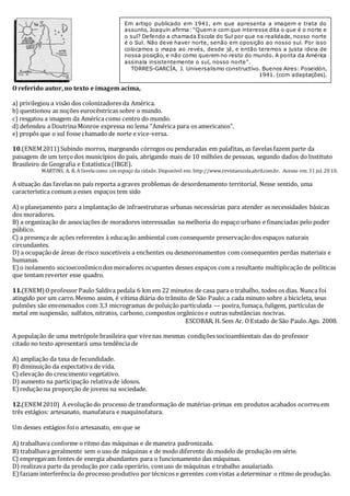 Em artigo publicado em 1941, em que apresenta a imagem e trata do 
assunto, Joaquín afirma: “Quem e com que interesse dita o que é o norte e 
o sul? Defendo a chamada Escola do Sul por que na realidade, nosso norte 
é o Sul. Não deve haver norte, senão em oposição ao nosso sul. Por isso 
colocamos o mapa ao revés, desde já, e então teremos a justa ideia de 
nossa posição, e não como querem no resto do mundo. A ponta da América 
assinala insistentemente o sul, nosso norte”. 
TORRES-GARCÍA, J. Universalismo constructivo. Buenos Aires: Poseidón, 
O referido autor, no texto e imagem acima, 
a) privilegiou a visão dos colonizadores da América. 
b) questionou as noções eurocêntricas sobre o mundo. 
c) resgatou a imagem da América como centro do mundo. 
d) defendeu a Doutrina Monroe expressa no lema “América para os americanos”. 
e) propôs que o sul fosse chamado de norte e vice-versa. 
1941. (com adaptações). 
10.(ENEM 2011) Subindo morros, margeando córregos ou penduradas em palafitas, as favelas fazem parte da 
paisagem de um terço dos municípios do país, abrigando mais de 10 milhões de pessoas, segundo dados do Instituto 
Brasileiro de Geografia e Estatística (IBGE). 
MARTINS, A. R. A favela como um espaço da cidade. Disponível em: http://www.revistaescola.abril.com.br. Acesso em: 31 jul. 20 10. 
A situação das favelas no país reporta a graves problemas de desordenamento territorial. Nesse sentido, uma 
característica comum a esses espaços tem sido 
A) o planejamento para a implantação de infraestruturas urbanas necessárias para atender as necessidades básicas 
dos moradores. 
B) a organização de associações de moradores interessadas na melhoria do espaço urbano e financiadas pelo poder 
público. 
C) a presença de ações referentes à educação ambiental com consequente preservação dos espaços naturais 
circundantes. 
D) a ocupação de áreas de risco suscetíveis a enchentes ou desmoronamentos com consequentes perdas materiais e 
humanas. 
E) o isolamento socioeconômico dos moradores ocupantes desses espaços com a resultante multiplicação de políticas 
que tentam reverter esse quadro. 
11.(ENEM) O professor Paulo Saldiva pedala 6 km em 22 minutos de casa para o trabalho, todos os dias. Nunca foi 
atingido por um carro. Mesmo assim, é vítima diária do trânsito de São Paulo: a cada minuto sobre a bicicleta, seus 
pulmões são envenenados com 3,3 microgramas de poluição particulada — poeira, fumaça, fuligem, partículas de 
metal em suspensão, sulfatos, nitratos, carbono, compostos orgânicos e outras substâncias nocivas. 
ESCOBAR, H. Sem Ar. O Estado de São Paulo. Ago. 2008. 
A população de uma metrópole brasileira que vive nas mesmas condições socioambientais das do professor 
citado no texto apresentará uma tendência de 
A) ampliação da taxa de fecundidade. 
B) diminuição da expectativa de vida. 
C) elevação do crescimento vegetativo. 
D) aumento na participação relativa de idosos. 
E) redução na proporção de jovens na sociedade. 
12.(ENEM 2010) A evolução do processo de transformação de matérias-primas em produtos acabados ocorreu em 
três estágios: artesanato, manufatura e maquinofatura. 
Um desses estágios foi o artesanato, em que se 
A) trabalhava conforme o ritmo das máquinas e de maneira padronizada. 
B) trabalhava geralmente sem o uso de máquinas e de modo diferente do modelo de produção em série. 
C) empregavam fontes de energia abundantes para o funcionamento das máquinas. 
D) realizava parte da produção por cada operário, com uso de máquinas e trabalho assalariado. 
E) faziam interferência do processo produtivo por técnicos e gerentes com vistas a determinar o ritmo de produção. 
