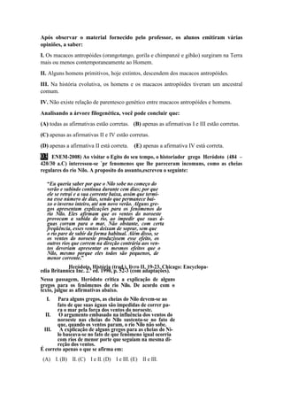 Após observar o material fornecido pelo professor, os alunos emitiram várias 
opiniões, a saber: 
I. Os macacos antropóides (orangotango, gorila e chimpanzé e gibão) surgiram na Terra 
mais ou menos contemporaneamente ao Homem. 
II. Alguns homens primitivos, hoje extintos, descendem dos macacos antropóides. 
III. Na história evolutiva, os homens e os macacos antropóides tiveram um ancestral 
comum. 
IV. Não existe relação de parentesco genético entre macacos antropóides e homens. 
Analisando a árvore filogenética, você pode concluir que: 
(A) todas as afirmativas estão corretas. (B) apenas as afirmativas I e III estão corretas. 
(C) apenas as afirmativas II e IV estão corretas. 
(D) apenas a afirmativa II está correta. (E) apenas a afirmativa IV está correta. 
03 ENEM-2008) Ao visitar o Egito do seu tempo, o historiador grego Heródoto (484 – 
420/30 a.C) interessou-se ´pr fenomenos que lhe pareceram incomuns, como as cheias 
regulares do rio Nilo. A proposito do assunto,escreveu o seguinte: 
“Eu queria saber por que o Nilo sobe no começo do 
verão e subindo continua durante cem dias; por que 
ele se retrai e a sua corrente baixa, assim que termi-na 
esse número de dias, sendo que permanece bai-xo 
o inverno inteiro, até um novo verão. Alguns gre-gos 
apresentam explicações para os fenômenos do 
rio Nilo. Eles afirmam que os ventos do noroeste 
provocam a subida do rio, ao impedir que suas á-guas 
corram para o mar. Não obstante, com certa 
freqüência, esses ventos deixam de soprar, sem que 
o rio pare de subir da forma habitual. Além disso, se 
os ventos do noroeste produzissem esse efeito, os 
outros rios que correm na direção contrária aos ven-tos 
deveriam apresentar os mesmos efeitos que o 
Nilo, mesmo porque eles todos são pequenos, de 
menor corrente.” 
Heródoto. História (trad.). livro II, 19-23. Chicago: Encyclopa-edia 
Britannica Inc. 2.ª ed. 1990, p. 52-3 (com adaptações). 
Nessa passagem, Heródoto critica a explicação de alguns 
gregos para os fenômenos do rio Nilo. De acordo com o 
texto, julgue as afirmativas abaixo. 
I. Para alguns gregos, as cheias do Nilo devem-se ao 
fato de que suas águas são impedidas de correr pa-ra 
o mar pela força dos ventos do noroeste. 
II. O argumento embasado na influência dos ventos do 
noroeste nas cheias do Nilo sustenta-se no fato de 
que, quando os ventos param, o rio Nilo não sobe. 
III. A explicação de alguns gregos para as cheias do Ni-lo 
baseava-se no fato de que fenômeno igual ocorria 
com rios de menor porte que seguiam na mesma di-reção 
dos ventos. 
É correto apenas o que se afirma em: 
(A) I. (B) II. (C) I e II. (D) I e III. (E) II e III. 
 