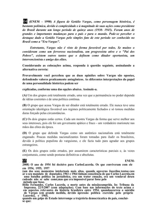04 (ENEM – 1998) A figura de Getúlio Vargas, como personagem histórica, é 
bastante polêmica, devido à complexidade e à magnitude de suas ações como presidente 
do Brasil durante um longo período de quinze anos (1930- 1945). Foram anos de 
grandes e importantes mudanças para o país e para o mundo. Pode-se perceber o 
destaque dado a Getúlio Vargas pelo simples fato de este período ser conhecido no 
Brasil como a "Era Vargas". 
Entretanto, Vargas não é visto de forma favorável por todos. Se muitos o 
consideram como um fervoroso nacionalista, um progressista ativo e o "Pai dos 
Pobres", existem outros tantos que o definem como ditador oportunista, um 
intervencionista e amigo das elites. 
Considerando as colocações acima, responda à questão seguinte, assinalando a 
alternativa correta: 
Provavelmente você percebeu que as duas opiniões sobre Vargas são opostas, 
defendendo valores praticamente antagônicos. As diferentes interpretações do papel 
de uma personalidade histórica podem ser 
explicadas, conforme uma das opções abaixo. Assinale-a. 
(A) Um dos grupos está totalmente errado, uma vez que a permanência no poder depende 
de idéias coerentes e de uma política contínua. 
(B) O grupo que acusa Vargas de ser ditador está totalmente errado. Ele nunca teve uma 
orientação ideológica favorável aos regimes politicamente fechados e só tomou medidas 
duras forçado pelas circunstâncias. 
(C) Os dois grupos estão certos. Cada um mostra Vargas da forma que serve melhor aos 
seus interesses, pois ele foi um governante apático e fraco - um verdadeiro marionete nas 
mãos das elites da época. 
(D) O grupo que defende Vargas como um autêntico nacionalista está totalmente 
enganado. Poucas medidas nacionalizantes foram tomadas para iludir os brasileiros, 
devido à política populista do varguismo, e ele fazia tudo para agradar aos grupos 
estrangeiros. 
(E) Os dois grupos estão errados, por assumirem características parciais e, às vezes 
conjunturais, como sendo posturas definitivas e absolutas. 
05 (((((((ENEM- 
2008) O ano de 1954 foi decisivo para CarlosLacerda. Os que conviveram com ele 
em 1954, 1955, 1957 
(um dos seus momentos intelectuais mais altos, quando ogoverno Juscelino tentou cass 
ar o seu mandato de deputado), 1961 e 1964 tinham consciência de que Carlos Lacerda,em 
uma batalha política ou jornalística, era um trator emação, era um vendaval desen 
cadeado não se sabe como,mas que era impossível parar fosse pelo 
método que fosse. 
Hélio Fernandes. Carlos Lacerda, a morte antes da missãocumprida. In: Tribuna da 
Imprensa, 22/5/2007 (com adaptações). Com base nas informações do texto acima e 
em aspectos relevantes da história brasileira entre 1954, quandoocorreu o suicídio 
de Vargas (em grande medida, devido àpressão política exercida pelo próprio 
Lacerda), e 1964, 
quando um golpe de Estado interrompe a trajetória democrácatica do país, conclui-se 
que: 
 