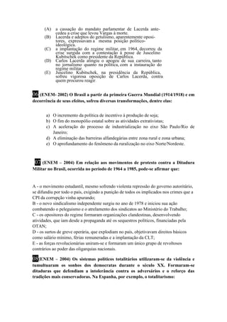 (A) a cassação do mandato parlamentar de Lacerda ante-cedeu 
a crise que levou Vargas à morte. 
(B) Lacerda e adeptos do getulismo, aparentemente oposi-tores, 
expressavam a mesma posição político-ideológica. 
(C) a implantação do regime militar, em 1964, decorreu da 
crise surgida com a contestação à posse de Juscelino 
Kubitschek como presidente da República. 
(D) Carlos Lacerda atingiu o apogeu de sua carreira, tanto 
no jornalismo quanto na política, com a instauração do 
regime militar. 
(E) Juscelino Kubitschek, na presidência da República, 
sofreu vigorosa oposição de Carlos Lacerda, contra 
quem procurou reagir. 
06 (ENEM- 2002) O Brasil a partir da primeira Guerra Mundial (1914/1918) e em 
decorrência de seus efeitos, sofreu diversas transformações, dentre elas: 
a) O incremento da política de incentivo à produção de soja; 
b) O fim do monopólio estatal sobre as atividades extrativistas; 
c) A aceleração do processo de industrialização no eixo São Paulo/Rio de 
Janeiro; 
d) A eliminação das barreiras alfandegárias entre zona rural e zona urbana; 
e) O aprofundamento do fenômeno da ruralização no eixo Norte/Nordeste. 
07 (ENEM – 2004) Em relação aos movimentos de protesto contra a Ditadura 
Militar no Brasil, ocorrida no período de 1964 a 1985, pode-se afirmar que: 
A - o movimento estudantil, mesmo sofrendo violenta repressão do governo autoritário, 
se difundiu por todo o país, exigindo a punição de todos os implicados nos crimes que a 
CPI da corrupção vinha apurando; 
B - o novo sindicalismo independente surgiu no ano de 1978 e iniciou sua ação 
combatendo o peleguismo e o atrelamento dos sindicatos ao Ministério do Trabalho; 
C - os opositores do regime formaram organizações clandestinas, desenvolvendo 
atividades, que iam desde a propaganda até os sequestros políticos, financiadas pela 
OTAN; 
D - os surtos de greve operária, que explodiam no país, objetivavam direitos básicos 
como salário mínimo, férias remuneradas e a implantação da CLT; 
E - as forças revolucionárias uniram-se e formaram um único grupo de revoltosos 
contrários ao poder das oligarquias nacionais. 
08(ENEM – 2004) Os sistemas políticos totalitários utilizaram-se da violência e 
tumultuaram os sonhos dos democratas durante o século XX. Formaram-se 
ditaduras que defendiam a intolerância contra os adversários e o reforço das 
tradições mais conservadoras. Na Espanha, por exemplo, o totalitarismo: 
 