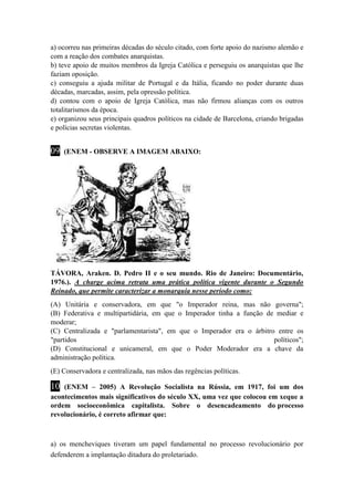 a) ocorreu nas primeiras décadas do século citado, com forte apoio do nazismo alemão e 
com a reação dos combates anarquistas. 
b) teve apoio de muitos membros da Igreja Católica e perseguiu os anarquistas que lhe 
faziam oposição. 
c) conseguiu a ajuda militar de Portugal e da Itália, ficando no poder durante duas 
décadas, marcadas, assim, pela opressão política. 
d) contou com o apoio de Igreja Católica, mas não firmou alianças com os outros 
totalitarismos da época. 
e) organizou seus principais quadros políticos na cidade de Barcelona, criando brigadas 
e polícias secretas violentas. 
09 (ENEM - OBSERVE A IMAGEM ABAIXO: 
TÁVORA, Araken. D. Pedro II e o seu mundo. Rio de Janeiro: Documentário, 
1976.). A charge acima retrata uma prática política vigente durante o Segundo 
Reinado, que permite caracterizar a monarquia nesse período como: 
(A) Unitária e conservadora, em que "o Imperador reina, mas não governa"; 
(B) Federativa e multipartidária, em que o Imperador tinha a função de mediar e 
moderar; 
(C) Centralizada e "parlamentarista", em que o Imperador era o árbitro entre os 
"partidos políticos"; 
(D) Constitucional e unicameral, em que o Poder Moderador era a chave da 
administração política. 
(E) Conservadora e centralizada, nas mãos das regências políticas. 
10 (ENEM – 2005) A Revolução Socialista na Rússia, em 1917, foi um dos 
acontecimentos mais significativos do século XX, uma vez que colocou em xeque a 
ordem socioeconômica capitalista. Sobre o desencadeamento do processo 
revolucionário, é correto afirmar que: 
a) os mencheviques tiveram um papel fundamental no processo revolucionário por 
defenderem a implantação ditadura do proletariado. 
 