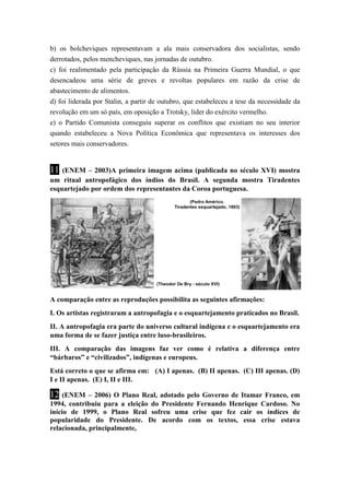 b) os bolcheviques representavam a ala mais conservadora dos socialistas, sendo 
derrotados, pelos mencheviques, nas jornadas de outubro. 
c) foi realimentado pela participação da Rússia na Primeira Guerra Mundial, o que 
desencadeou uma série de greves e revoltas populares em razão da crise de 
abastecimento de alimentos. 
d) foi liderada por Stalin, a partir de outubro, que estabeleceu a tese da necessidade da 
revolução em um só país, em oposição a Trotsky, líder do exército vermelho. 
e) o Partido Comunista conseguiu superar os conflitos que existiam no seu interior 
quando estabeleceu a Nova Política Econômica que representava os interesses dos 
setores mais conservadores. 
11 (ENEM – 2003)A primeira imagem acima (publicada no século XVI) mostra 
um ritual antropofágico dos índios do Brasil. A segunda mostra Tiradentes 
esquartejado por ordem dos representantes da Coroa portuguesa. 
A comparação entre as reproduções possibilita as seguintes afirmações: 
I. Os artistas registraram a antropofagia e o esquartejamento praticados no Brasil. 
II. A antropofagia era parte do universo cultural indígena e o esquartejamento era 
uma forma de se fazer justiça entre luso-brasileiros. 
III. A comparação das imagens faz ver como é relativa a diferença entre 
“bárbaros” e “civilizados”, indígenas e europeus. 
Está correto o que se afirma em: (A) I apenas. (B) II apenas. (C) III apenas. (D) 
I e II apenas. (E) I, II e III. 
12 (ENEM – 2006) O Plano Real, adotado pelo Governo de Itamar Franco, em 
1994, contribuiu para a eleição do Presidente Fernando Henrique Cardoso. No 
início de 1999, o Plano Real sofreu uma crise que fez cair os índices de 
popularidade do Presidente. De acordo com os textos, essa crise estava 
relacionada, principalmente, 
 