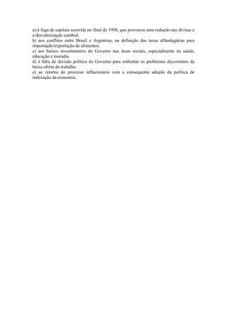 a) à fuga de capitais ocorrida no final de 1998, que provocou uma redução nas divisas e 
a desvalorização cambial. 
b) aos conflitos entre Brasil e Argentina, na definição das taxas alfandegárias para 
importação/exportação de alimentos. 
c) aos baixos investimentos do Governo nas áreas sociais, especialmente na saúde, 
educação e moradia. 
d) à falta de decisão política do Governo para enfrentar os problemas decorrentes da 
baixa oferta de trabalho. 
e) ao retorno do processo inflacionário com a consequente adoção da política de 
indexação da economia. 
