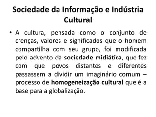 Sociedade da Informação e Indústria CulturalA cultura, pensada como o conjunto de crenças, valores e significados que o homem compartilha com seu grupo, foi modificada pelo advento da sociedade midiática, que fez com que povos distantes e diferentes passassem a dividir um imaginário comum – processo de homogeneização cultural que é a base para a globalização.