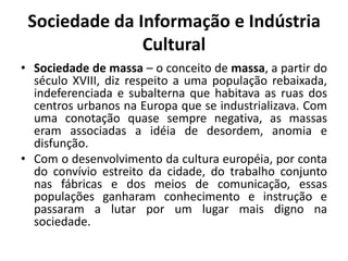 Sociedade da Informação e Indústria CulturalSociedade de massa – o conceito de massa, a partir do século XVIII, diz respeito a uma população rebaixada, indeferenciada e subalterna que habitava as ruas dos centros urbanos na Europa que se industrializava. Com uma conotação quase sempre negativa, as massas eram associadas a idéia de desordem, anomia e disfunção.Com o desenvolvimento da cultura européia, por conta do convívio estreito da cidade, do trabalho conjunto nas fábricas e dos meios de comunicação, essas populações ganharam conhecimento e instrução e passaram a lutar por um lugar mais digno na sociedade.