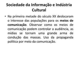 Sociedade da Informação e Indústria CulturalNa primeira metade do século XX deslocaram o interesse das populações para os meios de comunicação. Observar como os meios de comunicação podem controlar a audiência, as mídias se tornam uma grande arma de condução das massas. Uso da propaganda política por meio da comunicação.