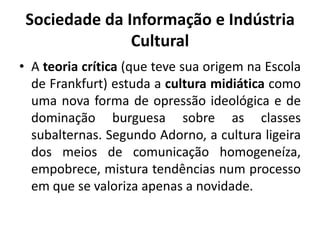 Sociedade da Informação e Indústria CulturalA teoria crítica (que teve sua origem na Escola de Frankfurt) estuda a cultura midiática como uma nova forma de opressão ideológica e de dominação burguesa sobre as classes subalternas. Segundo Adorno, a cultura ligeira dos meios de comunicação homogeneíza, empobrece, mistura tendências num processo em que se valoriza apenas a novidade.