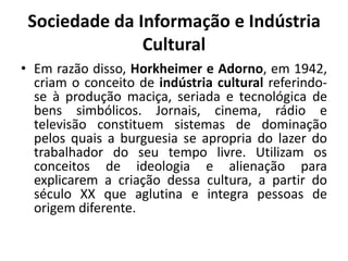 Sociedade da Informação e Indústria CulturalEm razão disso, Horkheimer e Adorno, em 1942, criam o conceito de indústria cultural referindo-se à produção maciça, seriada e tecnológica de bens simbólicos. Jornais, cinema, rádio e televisão constituem sistemas de dominação pelos quais a burguesia se apropria do lazer do trabalhador do seu tempo livre. Utilizam os conceitos de ideologia e alienação para explicarem a criação dessa cultura, a partir do século XX que aglutina e integra pessoas de origem diferente.