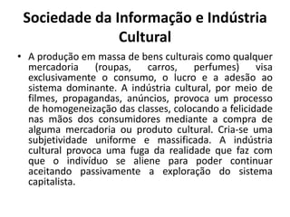 Sociedade da Informação e Indústria CulturalA produção em massa de bens culturais como qualquer mercadoria (roupas, carros, perfumes) visa exclusivamente o consumo, o lucro e a adesão ao sistema dominante. A indústria cultural, por meio de filmes, propagandas, anúncios, provoca um processo de homogeneização das classes, colocando a felicidade nas mãos dos consumidores mediante a compra de alguma mercadoria ou produto cultural. Cria-se uma subjetividade uniforme e massificada. A indústria cultural provoca uma fuga da realidade que faz com que o indivíduo se aliene para poder continuar aceitando passivamente a exploração do sistema capitalista.