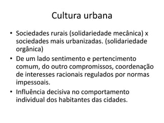 Cultura urbanaSociedades rurais (solidariedade mecânica) x sociedades mais urbanizadas. (solidariedade orgânica)De um lado sentimento e pertencimento comum, do outro compromissos, coordenação de interesses racionais regulados por normas impessoais.Influência decisiva no comportamento individual dos habitantes das cidades.