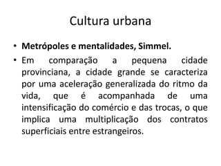Cultura urbanaMetrópoles e mentalidades, Simmel.Em comparação a pequena cidade provinciana, a cidade grande se caracteriza por uma aceleração generalizada do ritmo da vida, que é acompanhada de uma intensificação do comércio e das trocas, o que implica uma multiplicação dos contratos superficiais entre estrangeiros.