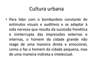 Cultura urbanaPara lidar com o bombardeio constante de estímulos visuais e auditivos e se adaptar à vida nervosa que resulta da sucessão frenética e ininterrupta das impressões externas e internas, o homem da cidade grande não reage de uma maneira direta e emocional, como o faz o homem da cidade pequena, mas de uma maneira indireta e intelectual.