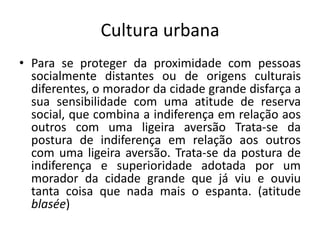 Cultura urbanaPara se proteger da proximidade com pessoas socialmente distantes ou de origens culturais diferentes, o morador da cidade grande disfarça a sua sensibilidade com uma atitude de reserva social, que combina a indiferença em relação aos outros com uma ligeira aversão Trata-se da postura de indiferença em relação aos outros com uma ligeira aversão. Trata-se da postura de indiferença e superioridade adotada por um morador da cidade grande que já viu e ouviu tanta coisa que nada mais o espanta. (atitude blasée)