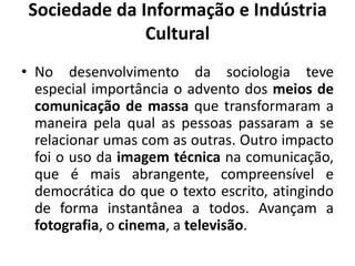 Sociedade da Informação e Indústria CulturalNo desenvolvimento da sociologia teve especial importância o advento dos meios de comunicação de massa que transformaram a maneira pela qual as pessoas passaram a se relacionar umas com as outras. Outro impacto foi o uso da imagem técnica na comunicação, que é mais abrangente, compreensível e democrática do que o texto escrito, atingindo de forma instantânea a todos. Avançam a fotografia, o cinema, a televisão.