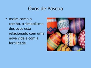 Óvos de Páscoa
• Assim como o
  coelho, o simbolismo
  dos ovos está
  relacionado com uma
  nova vida e com a
  fertilidade.
 