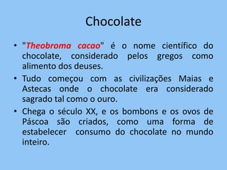 Chocolate
• "Theobroma cacao" é o nome científico do
  chocolate, considerado pelos gregos como
  alimento dos deuses.
• Tudo começou com as civilizações Maias e
  Astecas onde o chocolate era considerado
  sagrado tal como o ouro.
• Chega o século XX, e os bombons e os ovos de
  Páscoa são criados, como uma forma de
  estabelecer consumo do chocolate no mundo
  inteiro.
 