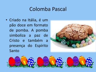 Colomba Pascal
• Criado na Itália, é um
  pão doce em formato
  de pomba. A pomba
  simboliza a paz de
  Cristo e também a
  presença do Espírito
  Santo
 
