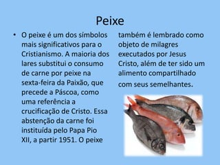 Peixe
• O peixe é um dos símbolos      também é lembrado como
  mais significativos para o     objeto de milagres
  Cristianismo. A maioria dos    executados por Jesus
  lares substitui o consumo      Cristo, além de ter sido um
  de carne por peixe na          alimento compartilhado
  sexta-feira da Paixão, que     com seus semelhantes.
  precede a Páscoa, como
  uma referência a
  crucificação de Cristo. Essa
  abstenção da carne foi
  instituída pelo Papa Pio
  XII, a partir 1951. O peixe
 