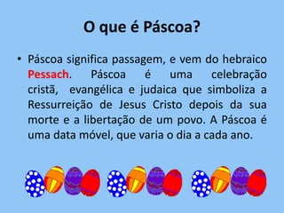 O que é Páscoa?
• Páscoa significa passagem, e vem do hebraico
  Pessach. Páscoa é uma celebração
  cristã, evangélica e judaica que simboliza a
  Ressurreição de Jesus Cristo depois da sua
  morte e a libertação de um povo. A Páscoa é
  uma data móvel, que varia o dia a cada ano.
 