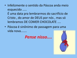 • Infelizmente o sentido da Páscoa anda meio
  esquecido .....
  É uma data pra lembrarmos do sacrifício de
  Cristo , do amor de DEUS por nós , mas só
  lembramos DE COMER CHOCOLATE ....
• Páscoa é sinônimo de passagem para uma
  vida nova.......
             Pense nisso....
 