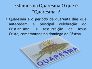 Estamos na Quaresma.O que é
           “Quaresma”?
• Quaresma é o período de quarenta dias que
  antecedem a principal celebração do
  Cristianismo: a ressurreição de Jesus
  Cristo, comemorada no domingo de Páscoa.
 