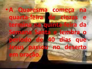 • A Quaresma começa na
  quarta-feira de cinzas e
  termina na quinta-feira da
  Semana Santa e lembra o
  período de 40 dias que
  Jesus passou no deserto
  em oração.
 