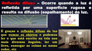 É graças a reflexão difusa da luz
que vemos os objetos e podemos
ler o que está escrito na tela nos
mais diversos ângulos, ler um
livro, enxergar as coisas ao nosso
redor, etc
Reflexão difusa – Ocorre quando a luz é
refletida por uma superfície rugosa e
resulta na difusão (espalhamento) da luz.
 