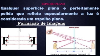 ESPELHO PLANO
Qualquer superfície plana e perfeitamente
polida que reflete especularmente a luz é
considerada um espelho plano.
Formação de Imagens
 