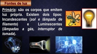Primária: são os corpos que emitem
luz própria. Existem dois tipos:
Incandescentes (sol e lâmpada de
filamento) e Luminescentes
(lâmpadas a gás, interruptor de
tomada).
Fontes de luz
 