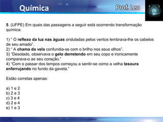 Química
5. (UFPE) Em quais das passagens a seguir está ocorrendo transformação
química:

1) “ O reflexo da luz nas águas onduladas pelos ventos lembrava-lhe os cabelos
de seu amado”.
2) “ A chama da vela confundia-se com o brilho nos seus olhos”.
3) “Desolado, observava o gelo derretendo em seu copo e ironicamente
comparava-o ao seu coração.”
4) “Com o passar dos tempos começou a sentir-se como a velha tesoura
enferrujando no fundo da gaveta.”

Estão corretas apenas:

a) 1 e 2
b) 2 e 3
c) 3 e 4
d) 2 e 4
e) 1 e 3
 