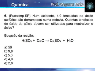 Química

6. (Puccamp-SP) Num acidente, 4,9 toneladas de ácido
sulfúrico são derramados numa rodovia. Quantas toneladas
de óxido de cálcio devem ser utilizadas para neutralizar o
ácido?

Equação da reação:


a) 56
b) 9,8
c) 5,6
d) 4,9
e) 2,8
 