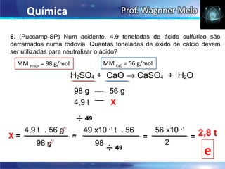 Química

6. (Puccamp-SP) Num acidente, 4,9 toneladas de ácido sulfúrico são
derramados numa rodovia. Quantas toneladas de óxido de cálcio devem
ser utilizadas para neutralizar o ácido?
  MM H2SO4 = 98 g/mol             MM CaO = 56 g/mol



                        98 g         56 g
                        4,9 t        X


     4,9 t . 56 g           49 x10 -1 t . 56          56 x10 -1       2,8 t
X=                      =                      =                  =
        98 g                    98                      2
                                                                       e
 