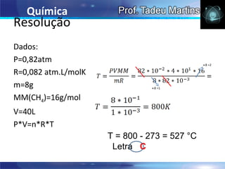 Química
Resolução
Dados:
P=0,82atm                                     ÷8 =2

R=0,082 atm.L/molK
m=8g                           ÷8 =1


MM(CH4)=16g/mol
V=40L
P*V=n*R*T
                     T = 800 - 273 = 527 °C
                      Letra C
 