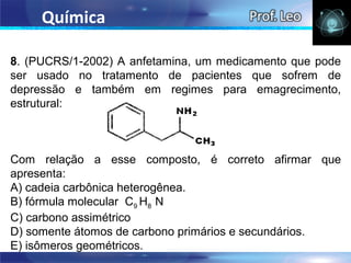 Química

8. (PUCRS/1-2002) A anfetamina, um medicamento que pode
ser usado no tratamento de pacientes que sofrem de
depressão e também em regimes para emagrecimento,
estrutural:



Com relação a esse composto, é correto afirmar que
apresenta:
A) cadeia carbônica heterogênea.
B) fórmula molecular C9 H8 N
C) carbono assimétrico
D) somente átomos de carbono primários e secundários.
E) isômeros geométricos.
 