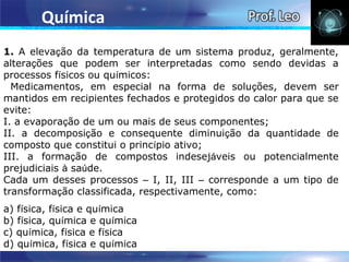 Química
1. A elevação da temperatura de um sistema produz, geralmente,
alterações que podem ser interpretadas como sendo devidas a
processos físicos ou químicos:
  Medicamentos, em especial na forma de soluções, devem ser
mantidos em recipientes fechados e protegidos do calor para que se
evite:
I. a evaporação de um ou mais de seus componentes;
II. a decomposição e consequente diminuição da quantidade de
composto que constitui o princípio ativo;
III. a formação de compostos indesejáveis ou potencialmente
prejudiciais à saúde.
Cada um desses processos – I, II, III – corresponde a um tipo de
transformação classificada, respectivamente, como:
a) física, física e química
b) física, química e química
c) química, física e física
d) química, física e química
 