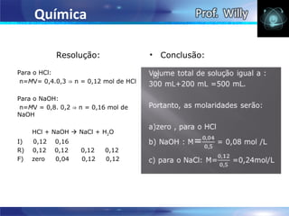 Química

            Resolução:                 •   Conclusão:

Para o HCl:
 n=MV= 0,4.0,3 ⇒ n = 0,12 mol de HCl

Para o NaOH:
 n=MV = 0,8. 0,2 ⇒ n = 0,16 mol de
NaOH

     HCl + NaOH  NaCl + H2O
I)   0,12   0,16
R)   0,12   0,12   0,12   0,12
F)   zero   0,04   0,12   0,12
 