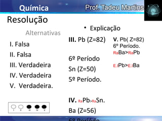 Química
Resolução
                               • Explicação
          Alternativas
                          III. Pb (Z=82)   V. Pb( Z=82)
I. Falsa                                   6º Período.
                                           RaBa>RaPb
II. Falsa
                          6º Período
III. Verdadeira                            E.IPb>E.IBa
                          Sn (Z=50)
IV. Verdadeira
                          5º Período.
V. Verdadeira.

                          IV. RaPb>RaSn.
 I   II    III   IV   V
                          Ba (Z=56)
 