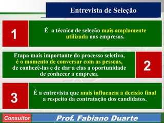 Consultoria de Planejamento - CPLAN
Secretaria de Estado da Administração - SEA
Consultor
Adm. Fabiano Duarte
Entrevista de Seleção
Consultor Prof. Fabiano Duarte
É a técnica de seleção mais amplamente
utilizada nas empresas.
Etapa mais importante do processo seletivo,
é o momento de conversar com as pessoas,
de conhecê-las e de dar a elas a oportunidade
de conhecer a empresa.
É a entrevista que mais influencia a decisão final
a respeito da contratação dos candidatos.
1
2
3
 