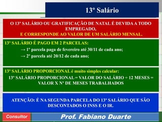 Consultoria de Planejamento - CPLAN
Secretaria de Estado da Administração - SEA
Consultor
Adm. Fabiano Duarte
13º Salário
Consultor Prof. Fabiano Duarte
O 13º SALÁRIO OU GRATIFICAÇÃO DE NATAL É DEVIDAA TODO
EMPREGADO,
E CORRESPONDE AO VALOR DE UM SALÁRIO MENSAL.
13º SALÁRIO É PAGO EM 2 PARCELAS:
→ 1º parcela paga de fevereiro até 30/11 de cada ano;
→ 2º parcela até 20/12 de cada ano;
13º SALÁRIO PROPORCIONAL é muito simples calcular:
13º SALÁRIO PROPORCIONAL = VALOR DO SALÁRIO ÷ 12 MESES =
VALOR X Nº DE MESES TRABALHADOS
ATENÇÃO: É NA SEGUNDA PARCELA DO 13º SALÁRIO QUE SÃO
DESCONTADOS O INSS E O IR.
 