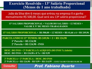 Consultoria de Planejamento - CPLAN
Secretaria de Estado da Administração - SEA
Consultor
Adm. Fabiano DuarteConsultor Prof. Fabiano Duarte
DESC. DO INSS = 2ª PARCELA X ALÍQUOTA DO INSS % (tabela)
DESC. DO INSS = R$ 124,98 x 8 % = R$ 9,99
13º SALÁRIO PROPORCIONAL = VALOR DO SALÁRIO ÷ 12 MESES =
VALOR X Nº DE MESES TRABALHADOS
PARCELANDO O 13º TEMOS: R$ 249,96 ÷ 2 = R$ 124,98
1ª Parcela = R$ 124,98
2ª Parcela = R$ 124,98 - INSS
João da Silva têm 6 meses que entrou na empresa X e ganha
mensalmente R$ 500,00. Qual será seu 13º salário proporcional?
Exercício Resolvido - 13º Salário Proporcional
(Menos de 1 ano trabalhado)
13º SALÁRIO PROPORCIONAL = R$ 500,00 ÷ 12 MESES = R$ 41,66 x 6 = R$ 249,96
2ª PARCELA = 2º PARCELA – DESC. DO INSS
2ª PARCELA = R$ 124,98 – R$ 9,99 = R$ 114,99 → ESTE VALOR NÃO RECOLHE IR
 