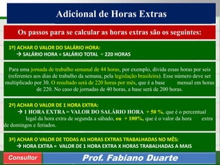 Consultoria de Planejamento - CPLAN
Secretaria de Estado da Administração - SEA
Consultor
Adm. Fabiano Duarte
Adicional de Horas Extras
Consultor Prof. Fabiano Duarte
Os passos para se calcular as horas extras são os seguintes:
1º) ACHAR O VALOR DO SALÁRIO HORA:
 SALÁRIO HORA = SALÁRIO TOTAL ÷ 220 HORAS
2º) ACHAR O VALOR DE 1 HORA EXTRA:
 1 HORA EXTRA = VALOR DO SALÁRIO HORA + 50 %, que é o percentual
legal da hora extra de segunda a sábado, ou + 100%, que é o valor da hora extra
de domingos e feriados.
3º) ACHAR O VALOR DE TODAS AS HORAS EXTRAS TRABALHADAS NO MÊS:
 HORA EXTRA = VALOR DE 1 HORA EXTRA X HORAS TRABALHADAS A MAIS
Para uma jornada de trabalho semanal de 44 horas, por exemplo, divida essas horas por seis
(referentes aos dias de trabalho da semana, pela legislação brasileira). Esse número deve ser
multiplicado por 30. O resultado será de 220 horas por mês, que é a base mensal em horas
de 220. No caso de jornadas de 40 horas, a base será de 200 horas.
 