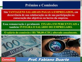 Consultoria de Planejamento - CPLAN
Secretaria de Estado da Administração - SEA
Consultor
Adm. Fabiano Duarte
Prêmios e Comissões
Consultor Prof. Fabiano Duarte
São VANTAGENS SALARIAIS PAGAS A EMPREGADOS, em
decorrência de sua colaboração ou de sua participação na
consecução dos objetivos ou lucros da empresa.
Essa remuneração é geralmente FIXADA EM PERCENTUAIS e
também INTEGRA O SALÁRIO DO EMPREGADO.
O salário do comércio é R$ 708,00 (CDL) alterado anualmente.
 