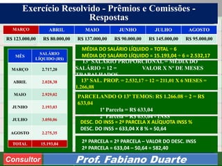 Consultoria de Planejamento - CPLAN
Secretaria de Estado da Administração - SEA
Consultor
Adm. Fabiano DuarteConsultor Prof. Fabiano Duarte
MARÇO ABRIL MAIO JUNHO JULHO AGOSTO
R$ 123.000,00 R$ 80.000,00 R$ 137.000,00 R$ 90.000,00 R$ 145.000,00 R$ 95.000,00
MÊS
SALÁRIO
LÍQUIDO (R$)
MARÇO 2.717,20
ABRIL 2.028,38
MAIO 2.929,02
JUNHO 2.193,03
JULHO 3.050,06
AGOSTO 2.275,35
TOTAL 15.193,04
DESC. DO INSS = 2ª PARCELA X ALÍQUOTA INSS %
DESC. DO INSS = 633,04 X 8 % = 50,64
MÉDIA DO SALÁRIO LÍQUIDO = TOTAL ÷ 6
MÉDIA DO SALÁRIO LÍQUIDO = 15.193,04 ÷ 6 = 2.532,17
2ª PARCELA = 2ª PARCELA – VALOR DO DESC. INSS
2ª PARCELA = 633,04 – 50,64 = 582,40
Exercício Resolvido - Prêmios e Comissões -
Respostas
13º SALÁRIO PROPORCIONAL = MÉDIA DO
SALÁRIO ÷ 12 = VALOR X Nº DE MESES
TRABALHADOS
13º SAL. PROP. = 2.532,17 ÷ 12 = 211,01 X 6 MESES =
1.266,08
PARCELANDO O 13º TEMOS: R$ 1.266.08 ÷ 2 = R$
633,04
1ª Parcela = R$ 633,04
2ª Parcela = R$ 633,04 - INSS
 
