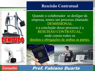 Consultoria de Planejamento - CPLAN
Secretaria de Estado da Administração - SEA
Consultor
Adm. Fabiano Duarte
Rescisão Contratual
Consultor Prof. Fabiano Duarte
Quando o colaborador se desligar da
empresa, temos um processo chamado
DEMISSIONAL
e a conclusão desse processo é a
RESCISÃO CONTRATUAL,
onde consta todos os
direitos e obrigações de ambas as partes.
 