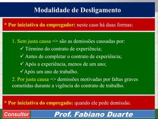 Consultoria de Planejamento - CPLAN
Secretaria de Estado da Administração - SEA
Consultor
Adm. Fabiano Duarte
Modalidade de Desligamento
Consultor Prof. Fabiano Duarte
1. Sem justa causa => são as demissões causadas por:
 Término do contrato de experiência;
 Antes de completar o contrato de experiência;
 Após a experiência, menos de um ano;
Após um ano de trabalho.
2. Por justa causa => demissões motivadas por faltas graves
cometidas durante a vigência do contrato de trabalho.
* Por iniciativa do empregado: quando ele pede demissão.
* Por iniciativa do empregador: neste caso há duas formas:
 