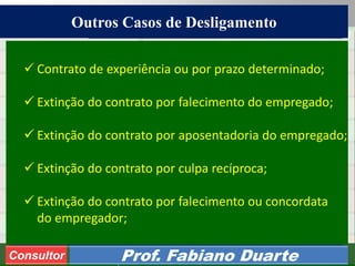 Consultoria de Planejamento - CPLAN
Secretaria de Estado da Administração - SEA
Consultor
Adm. Fabiano Duarte
Outros Casos de Desligamento
Consultor Prof. Fabiano Duarte
 Contrato de experiência ou por prazo determinado;
 Extinção do contrato por falecimento do empregado;
 Extinção do contrato por aposentadoria do empregado;
 Extinção do contrato por culpa recíproca;
 Extinção do contrato por falecimento ou concordata
do empregador;
 